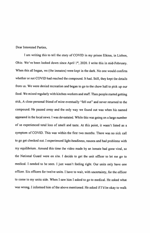 Dear Inerested Partis, T am writing this t0 el the story of COVID in my prison Elkion, in Lisbon,  Ohio, We’ve been locked down since April 1% 2020. I witethis in  ebruary. ‘When this al began, we (the inmates) were kept in the dark. No one would confiem whether or ot COVID had reached the compound. I ad. St they kept the detils from us. We were denied recreation and began t0 go 1 the chow hall (0 pick up our fo0d. We mixed regularly with kitchen workers and staf. Then people strted geting. sick, A close personal fiend of mine eventually “fell out” and never returmed to the ‘compound. He passed away and the only way we found out was when his named appeared inthe local news. | was devastated. While this was going on alarge number of us experienced tota loss of smell and taste. At this poin, it wasn’t listed as 3 ‘Symptom of COVID. This was within the first two months. There was no sick call 10180 get checked out. T experienced light-headiness, nausea and had problems with ‘my eqilibrium. Around this time the video made by an inmate had gone viral so the Natonl Guard were on site. [ decide to get the unit offcer o let me go to medical. | needed to be scen. I just wasn’t feeling right. Our units only have one  officer. Six officers fortwelve unts. | have 1o w  with uncertainty, for the officer 0 come 10 my units side. When I saw him I asked 10 g0 to medical. He asked what  ‘was wrong.  nformed him of the sbove mentioned. He asked f ’d be akay to walk 